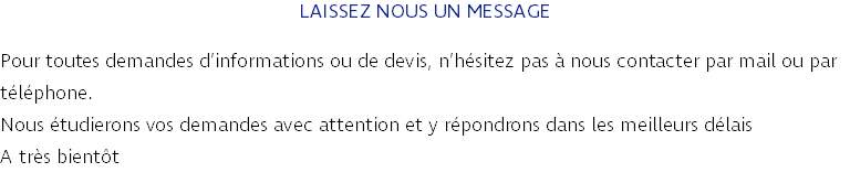 LAISSEZ NOUS UN MESSAGE Pour toutes demandes d’informations ou de devis, n’hésitez pas à nous contacter par mail ou par téléphone. Nous étudierons vos demandes avec attention et y répondrons dans les meilleurs délais A très bientôt 